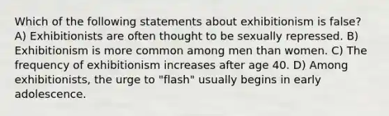 Which of the following statements about exhibitionism is false? A) Exhibitionists are often thought to be sexually repressed. B) Exhibitionism is more common among men than women. C) The frequency of exhibitionism increases after age 40. D) Among exhibitionists, the urge to "flash" usually begins in early adolescence.