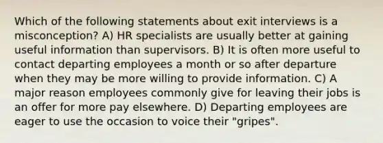 Which of the following statements about exit interviews is a misconception? A) HR specialists are usually better at gaining useful information than supervisors. B) It is often more useful to contact departing employees a month or so after departure when they may be more willing to provide information. C) A major reason employees commonly give for leaving their jobs is an offer for more pay elsewhere. D) Departing employees are eager to use the occasion to voice their "gripes".