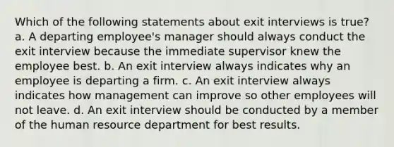 Which of the following statements about exit interviews is true? a. A departing employee's manager should always conduct the exit interview because the immediate supervisor knew the employee best. b. An exit interview always indicates why an employee is departing a firm. c. An exit interview always indicates how management can improve so other employees will not leave. d. An exit interview should be conducted by a member of the human resource department for best results.