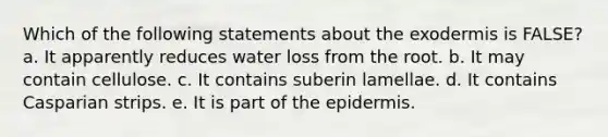 Which of the following statements about the exodermis is FALSE? a. It apparently reduces water loss from the root. b. It may contain cellulose. c. It contains suberin lamellae. d. It contains Casparian strips. e. It is part of the epidermis.