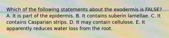 Which of the following statements about the exodermis is FALSE? A. It is part of the epidermis. B. It contains suberin lamellae. C. It contains Casparian strips. D. It may contain cellulose. E. It apparently reduces water loss from the root.