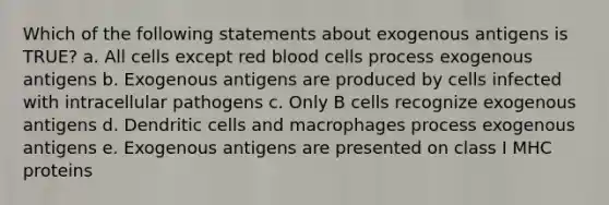 Which of the following statements about exogenous antigens is TRUE? a. All cells except red blood cells process exogenous antigens b. Exogenous antigens are produced by cells infected with intracellular pathogens c. Only B cells recognize exogenous antigens d. Dendritic cells and macrophages process exogenous antigens e. Exogenous antigens are presented on class I MHC proteins