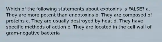 Which of the following statements about exotoxins is FALSE? a. They are more potent than endotoxins b. They are composed of proteins c. They are usually destroyed by heat d. They have specific methods of action e. They are located in the cell wall of gram-negative bacteria