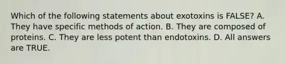 Which of the following statements about exotoxins is FALSE? A. They have specific methods of action. B. They are composed of proteins. C. They are less potent than endotoxins. D. All answers are TRUE.