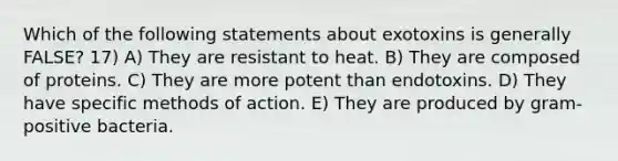 Which of the following statements about exotoxins is generally FALSE? 17) A) They are resistant to heat. B) They are composed of proteins. C) They are more potent than endotoxins. D) They have specific methods of action. E) They are produced by gram-positive bacteria.