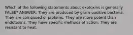 Which of the following statements about exotoxins is generally FALSE? ANSWER: They are produced by gram-positive bacteria. They are composed of proteins. They are more potent than endotoxins. They have specific methods of action. They are resistant to heat.