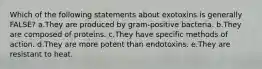 Which of the following statements about exotoxins is generally FALSE? a.They are produced by gram-positive bacteria. b.They are composed of proteins. c.They have specific methods of action. d.They are more potent than endotoxins. e.They are resistant to heat.