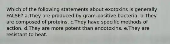 Which of the following statements about exotoxins is generally FALSE? a.They are produced by gram-positive bacteria. b.They are composed of proteins. c.They have specific methods of action. d.They are more potent than endotoxins. e.They are resistant to heat.