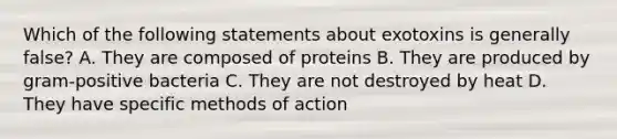 Which of the following statements about exotoxins is generally false? A. They are composed of proteins B. They are produced by gram-positive bacteria C. They are not destroyed by heat D. They have specific methods of action