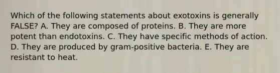 Which of the following statements about exotoxins is generally FALSE? A. They are composed of proteins. B. They are more potent than endotoxins. C. They have specific methods of action. D. They are produced by gram-positive bacteria. E. They are resistant to heat.