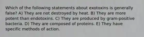 Which of the following statements about exotoxins is generally false? A) They are not destroyed by heat. B) They are more potent than endotoxins. C) They are produced by gram-positive bacteria. D) They are composed of proteins. E) They have specific methods of action.