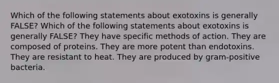 Which of the following statements about exotoxins is generally FALSE? Which of the following statements about exotoxins is generally FALSE? They have specific methods of action. They are composed of proteins. They are more potent than endotoxins. They are resistant to heat. They are produced by gram-positive bacteria.