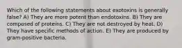 Which of the following statements about exotoxins is generally false? A) They are more potent than endotoxins. B) They are composed of proteins. C) They are not destroyed by heat. D) They have specific methods of action. E) They are produced by gram-positive bacteria.