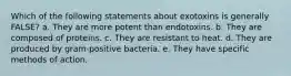 Which of the following statements about exotoxins is generally FALSE? a. They are more potent than endotoxins. b. They are composed of proteins. c. They are resistant to heat. d. They are produced by gram-positive bacteria. e. They have specific methods of action.