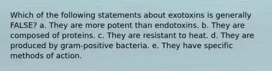 Which of the following statements about exotoxins is generally FALSE? a. They are more potent than endotoxins. b. They are composed of proteins. c. They are resistant to heat. d. They are produced by gram-positive bacteria. e. They have specific methods of action.