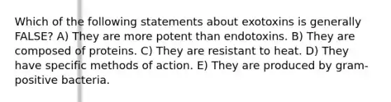 Which of the following statements about exotoxins is generally FALSE? A) They are more potent than endotoxins. B) They are composed of proteins. C) They are resistant to heat. D) They have specific methods of action. E) They are produced by gram-positive bacteria.