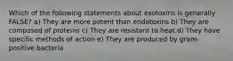 Which of the following statements about exotoxins is generally FALSE? a) They are more potent than endotoxins b) They are composed of proteins c) They are resistant to heat d) They have specific methods of action e) They are produced by gram-positive bacteria