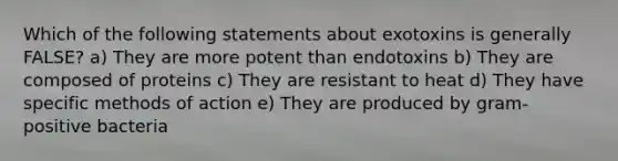 Which of the following statements about exotoxins is generally FALSE? a) They are more potent than endotoxins b) They are composed of proteins c) They are resistant to heat d) They have specific methods of action e) They are produced by gram-positive bacteria