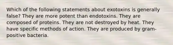 Which of the following statements about exotoxins is generally false? They are more potent than endotoxins. They are composed of proteins. They are not destroyed by heat. They have specific methods of action. They are produced by gram-positive bacteria.