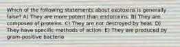 Which of the following statements about exotoxins is generally false? A) They are more potent than endotoxins. B) They are composed of proteins. C) They are not destroyed by heat. D) They have specific methods of action. E) They are produced by gram-positive bacteria