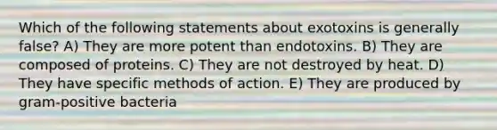 Which of the following statements about exotoxins is generally false? A) They are more potent than endotoxins. B) They are composed of proteins. C) They are not destroyed by heat. D) They have specific methods of action. E) They are produced by gram-positive bacteria