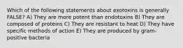 Which of the following statements about exotoxins is generally FALSE? A) They are more potent than endotoxins B) They are composed of proteins C) They are resistant to heat D) They have specific methods of action E) They are produced by gram-positive bacteria