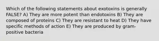 Which of the following statements about exotoxins is generally FALSE? A) They are more potent than endotoxins B) They are composed of proteins C) They are resistant to heat D) They have specific methods of action E) They are produced by gram-positive bacteria