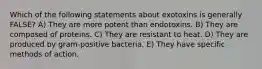 Which of the following statements about exotoxins is generally FALSE? A) They are more potent than endotoxins. B) They are composed of proteins. C) They are resistant to heat. D) They are produced by gram-positive bacteria. E) They have specific methods of action.