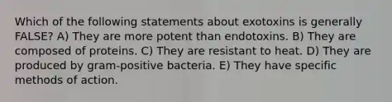 Which of the following statements about exotoxins is generally FALSE? A) They are more potent than endotoxins. B) They are composed of proteins. C) They are resistant to heat. D) They are produced by gram-positive bacteria. E) They have specific methods of action.