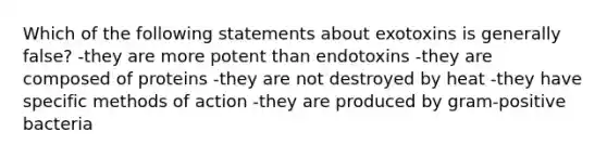 Which of the following statements about exotoxins is generally false? -they are more potent than endotoxins -they are composed of proteins -they are not destroyed by heat -they have specific methods of action -they are produced by gram-positive bacteria