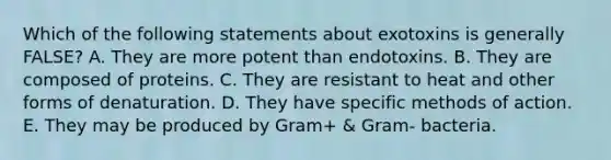 Which of the following statements about exotoxins is generally FALSE? A. They are more potent than endotoxins. B. They are composed of proteins. C. They are resistant to heat and other forms of denaturation. D. They have specific methods of action. E. They may be produced by Gram+ & Gram- bacteria.