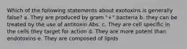 Which of the following statements about exotoxins is generally false? a. They are produced by gram "+" bacteria b. they can be treated by the use of antitoxin Abs. c. They are cell specific in the cells they target for action d. They are more potent than endotoxins e. They are composed of lipids