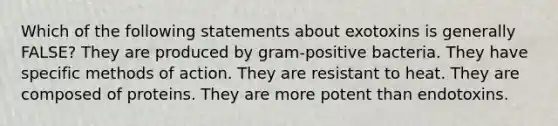 Which of the following statements about exotoxins is generally FALSE? They are produced by gram-positive bacteria. They have specific methods of action. They are resistant to heat. They are composed of proteins. They are more potent than endotoxins.