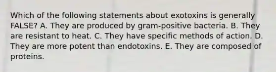 Which of the following statements about exotoxins is generally FALSE? A. They are produced by gram-positive bacteria. B. They are resistant to heat. C. They have specific methods of action. D. They are more potent than endotoxins. E. They are composed of proteins.