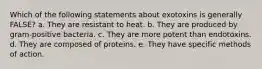 Which of the following statements about exotoxins is generally FALSE? a. They are resistant to heat. b. They are produced by gram-positive bacteria. c. They are more potent than endotoxins. d. They are composed of proteins. e. They have specific methods of action.