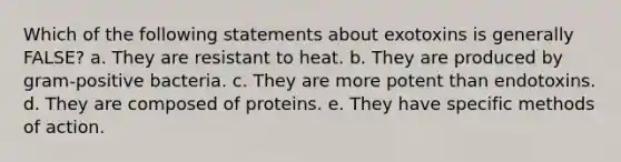 Which of the following statements about exotoxins is generally FALSE? a. They are resistant to heat. b. They are produced by gram-positive bacteria. c. They are more potent than endotoxins. d. They are composed of proteins. e. They have specific methods of action.