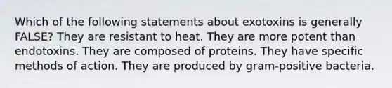 Which of the following statements about exotoxins is generally FALSE? They are resistant to heat. They are more potent than endotoxins. They are composed of proteins. They have specific methods of action. They are produced by gram-positive bacteria.