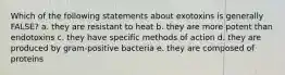 Which of the following statements about exotoxins is generally FALSE? a. they are resistant to heat b. they are more potent than endotoxins c. they have specific methods of action d. they are produced by gram-positive bacteria e. they are composed of proteins