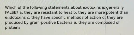 Which of the following statements about exotoxins is generally FALSE? a. they are resistant to heat b. they are more potent than endotoxins c. they have specific methods of action d. they are produced by gram-positive bacteria e. they are composed of proteins