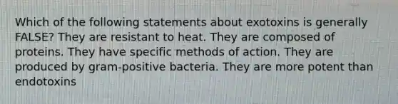 Which of the following statements about exotoxins is generally FALSE? They are resistant to heat. They are composed of proteins. They have specific methods of action. They are produced by gram-positive bacteria. They are more potent than endotoxins