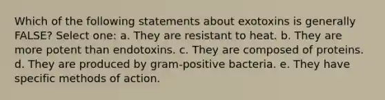 Which of the following statements about exotoxins is generally FALSE? Select one: a. They are resistant to heat. b. They are more potent than endotoxins. c. They are composed of proteins. d. They are produced by gram-positive bacteria. e. They have specific methods of action.