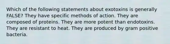 Which of the following statements about exotoxins is generally FALSE? They have specific methods of action. They are composed of proteins. They are more potent than endotoxins. They are resistant to heat. They are produced by gram positive bacteria.