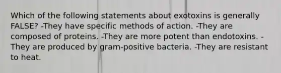 Which of the following statements about exotoxins is generally FALSE? -They have specific methods of action. -They are composed of proteins. -They are more potent than endotoxins. -They are produced by gram-positive bacteria. -They are resistant to heat.