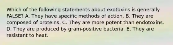 Which of the following statements about exotoxins is generally FALSE? A. They have specific methods of action. B. They are composed of proteins. C. They are more potent than endotoxins. D. They are produced by gram-positive bacteria. E. They are resistant to heat.