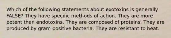 Which of the following statements about exotoxins is generally FALSE? They have specific methods of action. They are more potent than endotoxins. They are composed of proteins. They are produced by gram-positive bacteria. They are resistant to heat.