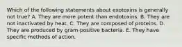 Which of the following statements about exotoxins is generally not true? A. They are more potent than endotoxins. B. They are not inactivated by heat. C. They are composed of proteins. D. They are produced by gram-positive bacteria. E. They have specific methods of action.