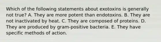 Which of the following statements about exotoxins is generally not true? A. They are more potent than endotoxins. B. They are not inactivated by heat. C. They are composed of proteins. D. They are produced by gram-positive bacteria. E. They have specific methods of action.