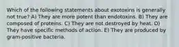 Which of the following statements about exotoxins is generally not true? A) They are more potent than endotoxins. B) They are composed of proteins. C) They are not destroyed by heat. D) They have specific methods of action. E) They are produced by gram-positive bacteria.