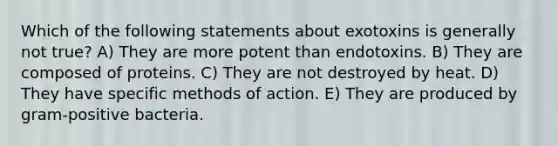 Which of the following statements about exotoxins is generally not true? A) They are more potent than endotoxins. B) They are composed of proteins. C) They are not destroyed by heat. D) They have specific methods of action. E) They are produced by gram-positive bacteria.