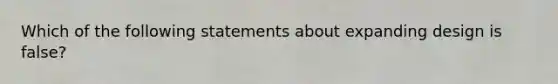 Which of the following statements about expanding design is false?